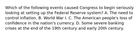 Which of the following events caused Congress to begin seriously looking at setting up the Federal Reserve​ system? A. The need to control inflation. B. World War I. C. The American​ people's loss of confidence in the​ nation's currency. D. Some severe banking crises at the end of the 19th century and early 20th century.