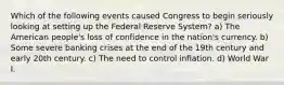 Which of the following events caused Congress to begin seriously looking at setting up the Federal Reserve System? a) The American people's loss of confidence in the nation's currency. b) Some severe banking crises at the end of the 19th century and early 20th century. c) The need to control inflation. d) World War I.