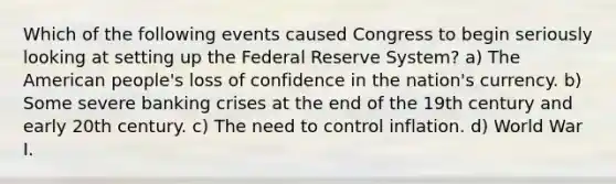 Which of the following events caused Congress to begin seriously looking at setting up the Federal Reserve System? a) The American people's loss of confidence in the nation's currency. b) Some severe banking crises at the end of the 19th century and early 20th century. c) The need to control inflation. d) World War I.