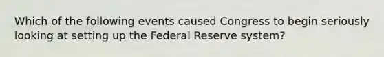 Which of the following events caused Congress to begin seriously looking at setting up the Federal Reserve​ system?