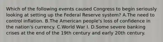 Which of the following events caused Congress to begin seriously looking at setting up the Federal Reserve​ system? A.The need to control inflation. B.The American​ people's loss of confidence in the​ nation's currency. C.World War I. D.Some severe banking crises at the end of the 19th century and early 20th century.