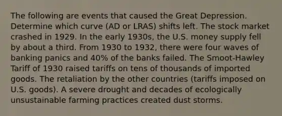 The following are events that caused the Great Depression. Determine which curve (AD or LRAS) shifts left. The stock market crashed in 1929. In the early 1930s, the U.S. money supply fell by about a third. From 1930 to 1932, there were four waves of banking panics and 40% of the banks failed. The Smoot-Hawley Tariff of 1930 raised tariffs on tens of thousands of imported goods. The retaliation by the other countries (tariffs imposed on U.S. goods). A severe drought and decades of ecologically unsustainable farming practices created dust storms.