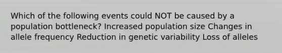 Which of the following events could NOT be caused by a population bottleneck? Increased population size Changes in allele frequency Reduction in genetic variability Loss of alleles