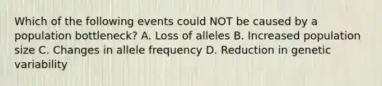 Which of the following events could NOT be caused by a population bottleneck? A. Loss of alleles B. Increased population size C. Changes in allele frequency D. Reduction in genetic variability