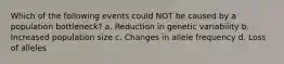 Which of the following events could NOT be caused by a population bottleneck? a. Reduction in genetic variability b. Increased population size c. Changes in allele frequency d. Loss of alleles