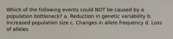 Which of the following events could NOT be caused by a population bottleneck? a. Reduction in genetic variability b. Increased population size c. Changes in allele frequency d. Loss of alleles