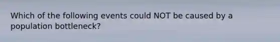 Which of the following events could NOT be caused by a population bottleneck?