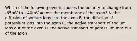 Which of the following events causes the polarity to change from -65mV to +40mV across the membrane of the axon? A. the diffusion of sodium ions into the axon B. the diffusion of potassium ions into the axon C. the active transport of sodium ions out of the axon D. the active transport of potassium ions out of the axon