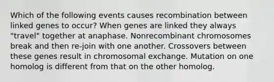 Which of the following events causes recombination between linked genes to occur? When genes are linked they always "travel" together at anaphase. Nonrecombinant chromosomes break and then re-join with one another. Crossovers between these genes result in chromosomal exchange. Mutation on one homolog is different from that on the other homolog.