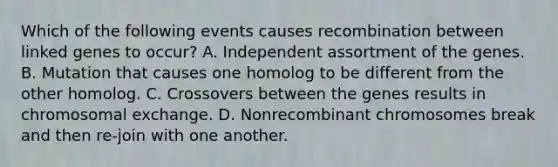 Which of the following events causes recombination between linked genes to occur? A. Independent assortment of the genes. B. Mutation that causes one homolog to be different from the other homolog. C. Crossovers between the genes results in chromosomal exchange. D. Nonrecombinant chromosomes break and then re-join with one another.