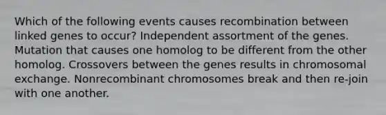 Which of the following events causes recombination between linked genes to occur? Independent assortment of the genes. Mutation that causes one homolog to be different from the other homolog. Crossovers between the genes results in chromosomal exchange. Nonrecombinant chromosomes break and then re-join with one another.