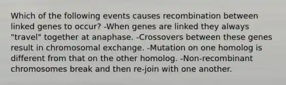 Which of the following events causes recombination between linked genes to occur? -When genes are linked they always "travel" together at anaphase. -Crossovers between these genes result in chromosomal exchange. -Mutation on one homolog is different from that on the other homolog. -Non-recombinant chromosomes break and then re-join with one another.