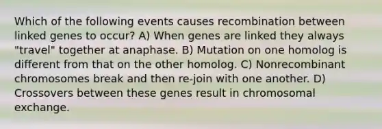 Which of the following events causes recombination between linked genes to occur? A) When genes are linked they always "travel" together at anaphase. B) Mutation on one homolog is different from that on the other homolog. C) Nonrecombinant chromosomes break and then re-join with one another. D) Crossovers between these genes result in chromosomal exchange.