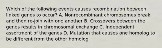 Which of the following events causes recombination between linked genes to occur? A. Nonrecombinant chromosomes break and then re-join with one another B. Crossovers between the genes results in chromosomal exchange C. Independent assortment of the genes D. Mutation that causes one homolog to be different from the other homolog