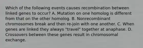 Which of the following events causes recombination between linked genes to occur? A. Mutation on one homolog is different from that on the other homolog. B. Nonrecombinant chromosomes break and then re-join with one another. C. When genes are linked they always "travel" together at anaphase. D. Crossovers between these genes result in chromosomal exchange.