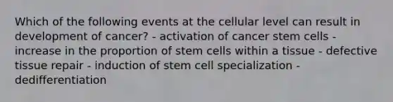 Which of the following events at the cellular level can result in development of cancer? - activation of cancer stem cells - increase in the proportion of stem cells within a tissue - defective tissue repair - induction of stem cell specialization - dedifferentiation