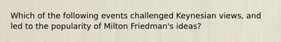 Which of the following events challenged Keynesian views, and led to the popularity of Milton Friedman's ideas?