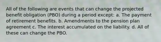 All of the following are events that can change the projected benefit obligation (PBO) during a period except: a. The payment of retirement benefits. b. Amendments to the pension plan agreement c. The interest accumulated on the liability. d. All of these can change the PBO.