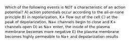 Which of the following events is NOT a characteristic of an action potential? A) action potentials occur according to the all-or-none principle B) in repolarization, K+ flow out of the cell C) at the peak of depolarization, Na+ channels begin to close and K+ channels open D) as Na+ enter, the inside of the plasma membrane becomes more negative E) the plasma membrane becomes highly permeable to Na+ and depolarization results