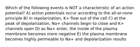 Which of the following events is NOT a characteristic of an action potential? A) action potentials occur according to the all-or-none principle B) in repolarization, K+ flow out of the cell C) at the peak of depolarization, Na+ channels begin to close and K+ channels open D) as Na+ enter, the inside of the plasma membrane becomes more negative E) the plasma membrane becomes highly permeable to Na+ and depolarization results