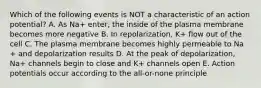 Which of the following events is NOT a characteristic of an action potential? A. As Na+ enter, the inside of the plasma membrane becomes more negative B. In repolarization, K+ flow out of the cell C. The plasma membrane becomes highly permeable to Na + and depolarization results D. At the peak of depolarization, Na+ channels begin to close and K+ channels open E. Action potentials occur according to the all-or-none principle