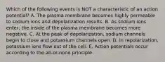 Which of the following events is NOT a characteristic of an action potential? A. The plasma membrane becomes highly permeable to sodium ions and depolarization results. B. As sodium ions enter, the inside of the plasma membrane becomes more negative. C. At the peak of depolarization, sodium channels begin to close and potassium channels open. D. In repolarization, potassium ions flow out of the cell. E. Action potentials occur according to the all-or-none principle.