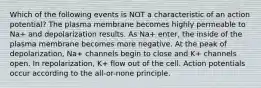 Which of the following events is NOT a characteristic of an action potential? The plasma membrane becomes highly permeable to Na+ and depolarization results. As Na+ enter, the inside of the plasma membrane becomes more negative. At the peak of depolarization, Na+ channels begin to close and K+ channels open. In repolarization, K+ flow out of the cell. Action potentials occur according to the all-or-none principle.