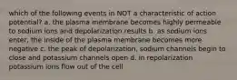 which of the following events in NOT a characteristic of action potential? a. the plasma membrane becomes highly permeable to sodium ions and depolarization results b. as sodium ions enter, the inside of the plasma membrane becomes more negative c. the peak of depolarization, sodium channels begin to close and potassium channels open d. in repolarization potassium ions flow out of the cell