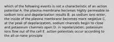 which of the following events is not a characteristic of an action potential A. the plasma membrane becomes highly permeable to sodium ions and depolarization results B. as sodium ions enter, the inside of the plasma membrane becomes more negative C. at the peak of depolarization, sodium channels begin to close and potassium channels open D. in repolarization, potassium ions flow out of the cell E. action potentials occur according to the all-or-none principle