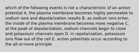 which of the following events is not a characteristic of an action potential A. the plasma membrane becomes highly permeable to sodium ions and depolarization results B. as sodium ions enter, the inside of the plasma membrane becomes more negative C. at the peak of depolarization, sodium channels begin to close and potassium channels open D. in repolarization, potassium ions flow out of the cell E. action potentials occur according to <a href='https://www.questionai.com/knowledge/kAL0udV9XV-the-all' class='anchor-knowledge'>the all</a>-or-none principle