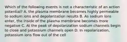 Which of the following events is not a characteristic of an action potential? A. the plasma membrane becomes highly permeable to sodium ions and depolarization results B. As sodium ions enter, the inside of the plasma membrane becomes more negative C. At the peak of depolarization sodium channels begin to close and potassium channels open D. In repolarization, potassium ions flow out of the cell