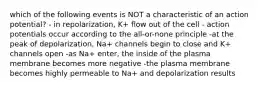 which of the following events is NOT a characteristic of an action potential? - in repolarization, K+ flow out of the cell - action potentials occur according to the all-or-none principle -at the peak of depolarization, Na+ channels begin to close and K+ channels open -as Na+ enter, the inside of the plasma membrane becomes more negative -the plasma membrane becomes highly permeable to Na+ and depolarization results