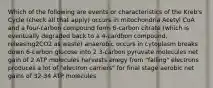 Which of the following are events or characteristics of the Kreb's Cycle (check all that apply) occurs in mitochondria Acetyl CoA and a four-carbon compound form 6-carbon citrate (which is eventually degraded back to a 4-cardbon compound, releasing2CO2 as waste) anaerobic occurs in cytoplasm breaks down 6-carbon glucose into 2 3-carbon pyruvate molecules net gain of 2 ATP molecules harvests enegy from "falling" electrons produces a lot of "electron carriers" for final stage aerobic net gains of 32-34 ATP molecules