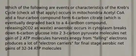 Which of the following are events or characteristics of the Kreb's Cycle (check all that apply) occurs in mitochondria Acetyl CoA and a four-carbon compound form 6-carbon citrate (which is eventually degraded back to a 4-cardbon compound, releasing2CO2 as waste) anaerobic occurs in cytoplasm breaks down 6-carbon glucose into 2 3-carbon pyruvate molecules net gain of 2 ATP molecules harvests enegy from "falling" electrons produces a lot of "electron carriers" for final stage aerobic net gains of 32-34 ATP molecules