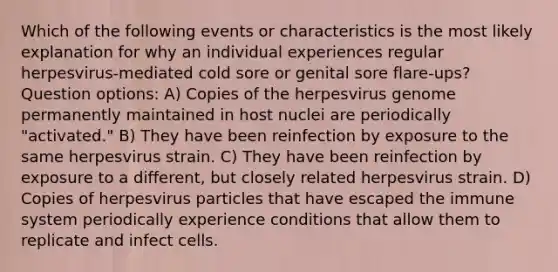 Which of the following events or characteristics is the most likely explanation for why an individual experiences regular herpesvirus-mediated cold sore or genital sore flare-ups? Question options: A) Copies of the herpesvirus genome permanently maintained in host nuclei are periodically "activated." B) They have been reinfection by exposure to the same herpesvirus strain. C) They have been reinfection by exposure to a different, but closely related herpesvirus strain. D) Copies of herpesvirus particles that have escaped the immune system periodically experience conditions that allow them to replicate and infect cells.