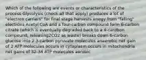 Which of the following are events or characteristics of the process Glycolysis (check all that apply) produces a lot of "electron carriers" for final stage harvests enegy from "falling" electrons Acetyl CoA and a four-carbon compound form 6-carbon citrate (which is eventually degraded back to a 4-cardbon compound, releasing2CO2 as waste) breaks down 6-carbon glucose into 2 3-carbon pyruvate molecules anaerobic net gain of 2 ATP molecules occurs in cytoplasm occurs in mitochondria net gains of 32-34 ATP molecules aerobic