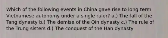 Which of the following events in China gave rise to long-term Vietnamese autonomy under a single ruler? a.) The fall of the Tang dynasty b.) The demise of the Qin dynasty c.) The rule of the Trung sisters d.) The conquest of the Han dynasty