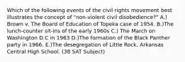 Which of the following events of the civil rights movement best illustrates the concept of "non-violent civil disobedience?" A.) Brown v. The Board of Education of Topeka case of 1954. B.)The lunch-counter sit-ins of the early 1960s C.) The March on Washington D.C in 1963 D.)The formation of the Black Panther party in 1966. E.)The desegregation of Little Rock, Arkansas Central High School. (38 SAT Subject)