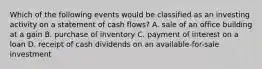 Which of the following events would be classified as an investing activity on a statement of cash flows? A. sale of an office building at a gain B. purchase of inventory C. payment of interest on a loan D. receipt of cash dividends on an available-for-sale investment