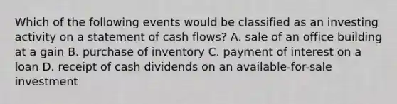 Which of the following events would be classified as an investing activity on a statement of cash flows? A. sale of an office building at a gain B. purchase of inventory C. payment of interest on a loan D. receipt of cash dividends on an available-for-sale investment