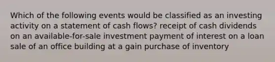 Which of the following events would be classified as an investing activity on a statement of cash flows? receipt of cash dividends on an available-for-sale investment payment of interest on a loan sale of an office building at a gain purchase of inventory