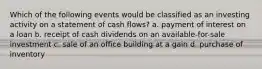 Which of the following events would be classified as an investing activity on a statement of cash flows? a. payment of interest on a loan b. receipt of cash dividends on an available-for-sale investment c. sale of an office building at a gain d. purchase of inventory