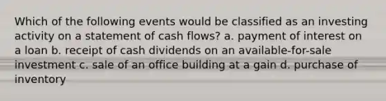 Which of the following events would be classified as an investing activity on a statement of cash flows? a. payment of interest on a loan b. receipt of cash dividends on an available-for-sale investment c. sale of an office building at a gain d. purchase of inventory