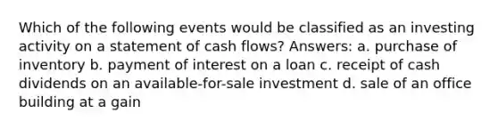 Which of the following events would be classified as an investing activity on a statement of cash flows? Answers: a. purchase of inventory b. payment of interest on a loan c. receipt of cash dividends on an available-for-sale investment d. sale of an office building at a gain