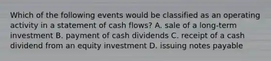 Which of the following events would be classified as an operating activity in a statement of cash flows? A. sale of a long-term investment B. payment of cash dividends C. receipt of a cash dividend from an equity investment D. issuing notes payable