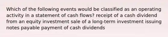 Which of the following events would be classified as an operating activity in a statement of cash flows? receipt of a cash dividend from an equity investment sale of a long-term investment issuing notes payable payment of cash dividends