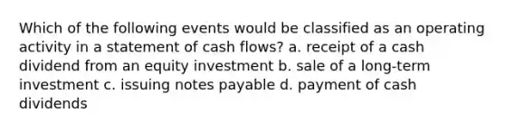 Which of the following events would be classified as an operating activity in a statement of cash flows? a. receipt of a cash dividend from an equity investment b. sale of a long-term investment c. issuing notes payable d. payment of cash dividends