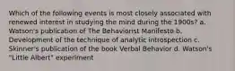 Which of the following events is most closely associated with renewed interest in studying the mind during the 1900s? a. Watson's publication of The Behaviorist Manifesto b. Development of the technique of analytic introspection c. Skinner's publication of the book Verbal Behavior d. Watson's "Little Albert" experiment