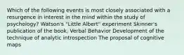 Which of the following events is most closely associated with a resurgence in interest in the mind within the study of psychology? Watson's "Little Albert" experiment Skinner's publication of the book, Verbal Behavior Development of the technique of analytic introspection The proposal of cognitive maps