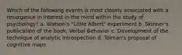 Which of the following events is most closely associated with a resurgence in interest in the mind within the study of psychology? a. Watson's "Little Albert" experiment b. Skinner's publication of the book, Verbal Behavior c. Development of the technique of analytic introspection d. Tolman's proposal of cognitive maps